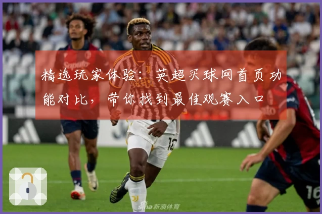 精选玩家体验：英超买球网首页功能对比，带你找到最佳观赛入口