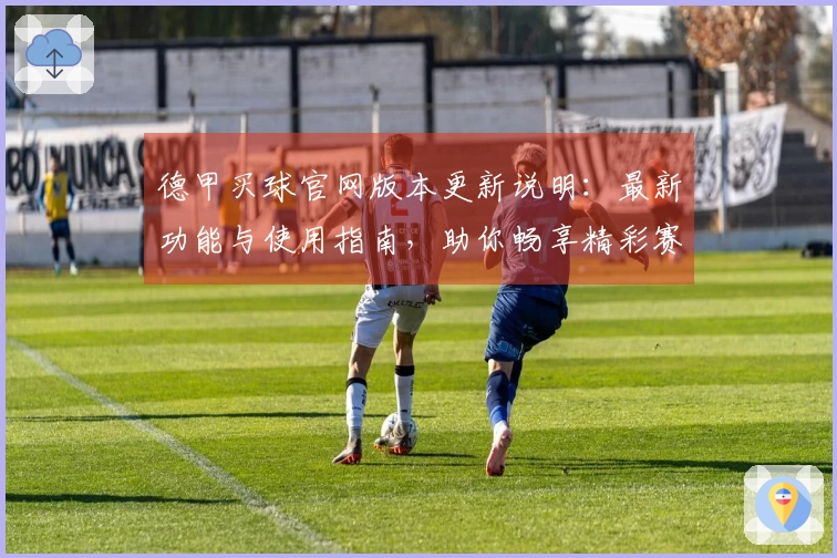 德甲买球官网版本更新说明：最新功能与使用指南，助你畅享精彩赛事直播